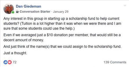 “Any interest in this group in starting up a scholarship fund to help current students? (Tuition is a lot higher than it was when we were there and I am sure that some students could use the help.) Even if we averaged just a $10 donation per member, that would still be a decent amount of money. And just think of the name(s) that we could assign to the scholarship fund.  Just a thought.” – Dan Giedeman, Facebook comment on January 29